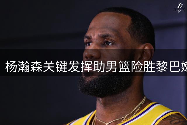 杨瀚森关键发挥助男篮险胜黎巴嫩，周琦称其信心大增